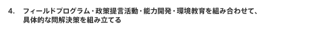 フィールドプログラム・政策提言活動・能力開発・環境教育を組み合わせて、具体的な問解決策を組み立てる