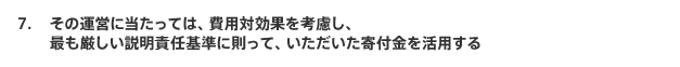 その運営に当たっては、費用対効果を考慮し、最も厳しい説明責任基準に則って、いただいた寄付金を活用する