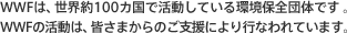 WWFは、世界約100カ国で活動している環境保全団体です。WWFの活動は、皆さまからのご支援により行なわれています。
