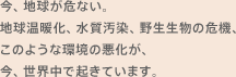 今、地球が危ない。地球温暖化、水質汚染、野生生物の危機、このような環境の悪化が、今、世界中で起きています。