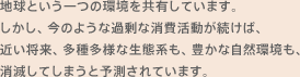 地球という一つの環境を共有しています。しかし、今のような過剰な消費活動が続けば、近い将来、多種多様な生態系も、豊かな自然環境も、消滅してしまうと予測されています。