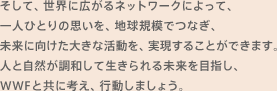 そして、世界に広がるネットワークによって、一人ひとりの思いを、地球規模でつなぎ、未来に向けた大きな活動を、実現することができます。人と自然が調和して生きられる未来を目指し、WWFと共に考え、行動しましょう。