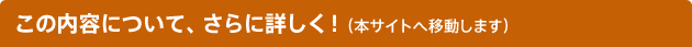 この内容について、さらに詳しく！（本サイトへ移動します）