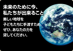 未来のために今、私たちが出来ること 美しい地球を子どもたちに手渡すため、ぜひ、あなたの力を貸してください。
