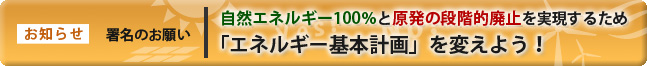 お知らせ 署名のお願い 自然エネルギー100%と原発の段階的廃止を実現するため「エネルギー基本計画」を変えよう!