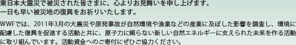 東日本大震災で被災された皆さまに、心よりお見舞いを申し上げます。一日も早い被災地の復興をお祈りいたします。WWFでは、2011年3月の大震災や原発事故が自然環境や漁業などの産業に及ぼした影響を調査し、環境に配慮した復興を促進する活動と共に、原子力に頼らない新しい自然エネルギーに支えられた未来を作る活動に取り組んでいます。活動資金へのご寄付にぜひご協力ください。