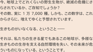 今、地球上でどれくらいの野生生物が、絶滅の危機にさらされているか、ご存知でしょうか？その数、実に1万7,000種。しかも、この数字は、これからさらに、増えてゆくと予想されています。生きものがいなくなる、ということ－それは、私たちの生きる星でもあるこの地球が、多様な生きものの生存を支える自然環境を失い、その未来が危ういものになっている、ということです。