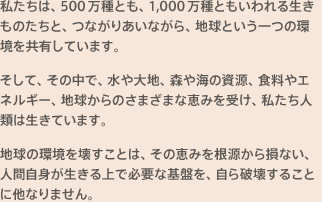私たちは、500万種とも、1,000万種ともいわれる生きものたちと、つながりあいながら、地球という一つの環境を共有しています。そして、その中で、水や大地、森や海の資源、食料やエネルギー、地球からのさまざまな恵みを受け、私たち人類は生きています。地球の環境を壊すことは、その恵みを根源から損ない、人間自身が生きる上で必要な基盤を、自ら破壊することに他なりません。