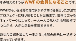 その答えの1つがWWFの会員になることです。WWFなら、各分野の専門家が科学的に導き出した方法でプロジェクトに取り組むことが出来ます。世界に広がるネットワークによって、一人一人の思いが地球規模でつながり、大きな活動を実現できます。あなたの踏み出した一歩から、地球の未来は一歩ずつ変わっていきます。