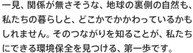 一見、関係が無さそうな、地球の裏側の自然も、私たちの暮らしと、どこかでかかわっているかもしれません。そのつながりを知ることが、私たちにできる環境保全を見つける、第一歩です。