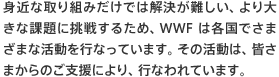 身近な取り組みだけでは解決が難しい、より大きな課題に挑戦するため、WWFは各国でさまざまな活動を行なっています。その活動は、皆さまからのご支援により、行なわれています。