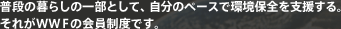普段の暮らしの一部として、自分のペースで環境保全を支援する。それがWWFの会員制度です。