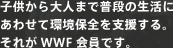 子供から大人まで普段の生活にあわせて環境保全を支援する。それがWWF会員です。