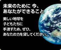 未来のために今、あなたができること 美しい地球を子どもたちに手渡すため、ぜひ、あなたの力を貸してください。