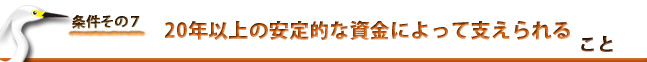 条件７：20年以上の安定的な資金によって支えられる