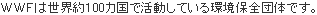 WWFは世界約100ヵ国で活動している環境保全団体です。