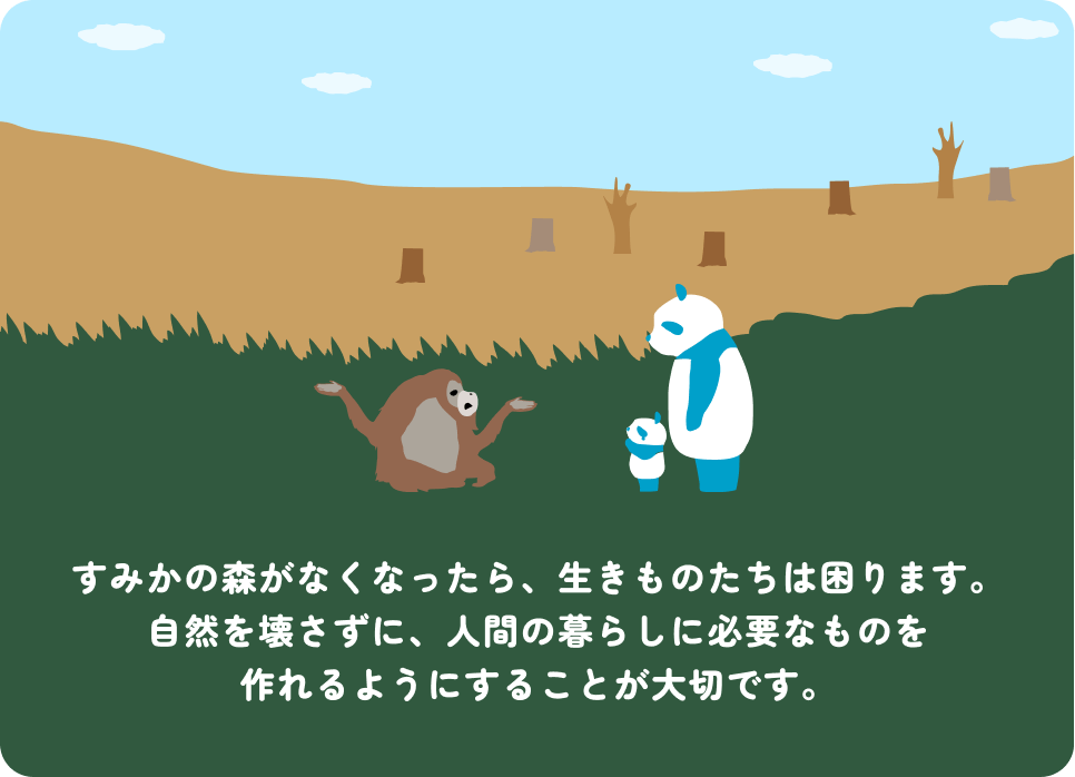 すみかの森がなくなったら、生きものたちは困ります。自然を壊さずに、人間の暮らしに必要なものを作れるようにすることが大切です。