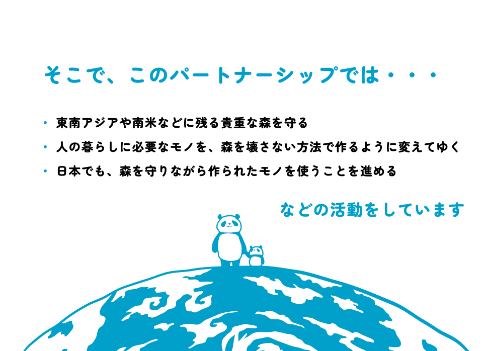 そこで、このパートナーシップでは、東南アジアや南米などに残る貴重な森を守る、人の暮らしに必要なモノを、森を壊さない方法で作るように変えてゆく、 日本でも、森を守りながら作られたモノを使うことを進める、などの活動をしています