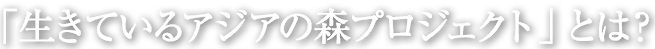 「生きているアジアの森プロジェクト」とは？