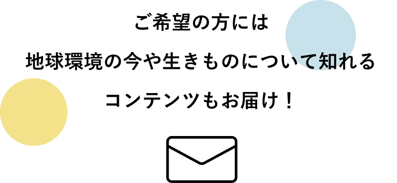 ご希望の方には地球環境の今や生きものについて知れるコンテンツもお届け！