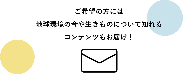ご希望の方には地球環境の今や生きものについて知れるコンテンツもお届け！
