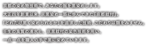 京都の染め物技術で、あなたの服を黒染めします。大正四年創業以来、京黒染め一筋に歩んできた 「京都紋付」。「どれだけ黒く染められるか」を追求した技術、こだわりは類をみません。壬生の良質の湧水と、京黒紋付の染色技術を用い、一点一点を職人の手で黒に染めていきます。