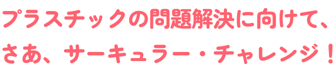 プラスチックの問題解決に向けて、さあ、サーキュラーチャレンジ