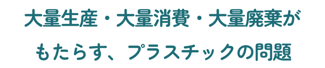 大量生産・大量消費・大量廃棄がもたらす、プラスチックの問題