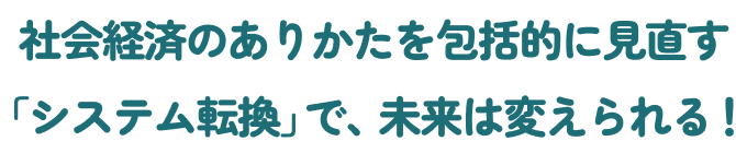 社会のありかたを包括的に見直す「システム転換」で、未来は変えられる！