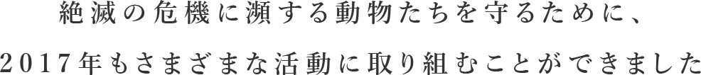 絶滅の危機に瀕する動物たちを守るために、2017年もさまざまな活動に取り組むことができました