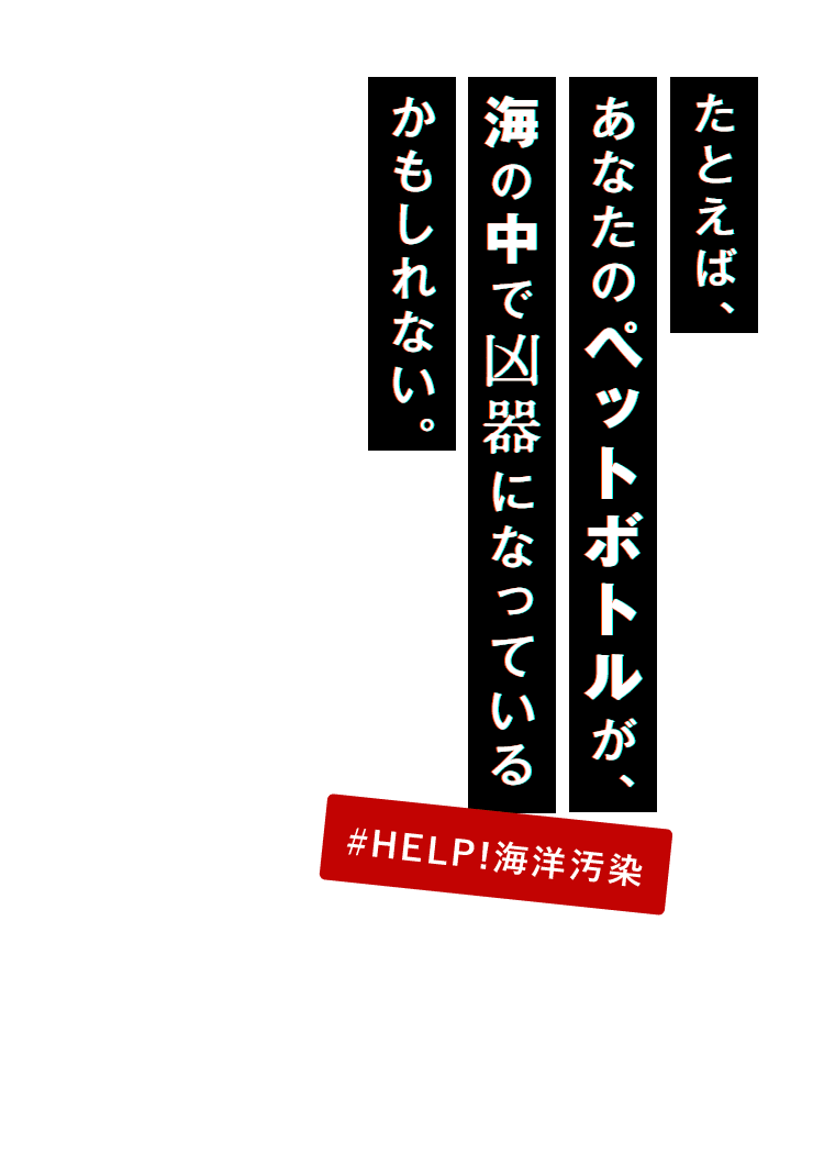 たとえば、あなたのペットボトルが、海の中で凶器になっているかもしれない。#HELP!海洋汚染