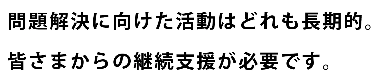 問題解決に向けた活動はどれも長期的。皆さまからの継続支援が必要です。