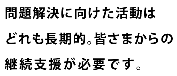 問題解決に向けた活動はどれも長期的。皆さまからの継続支援が必要です。