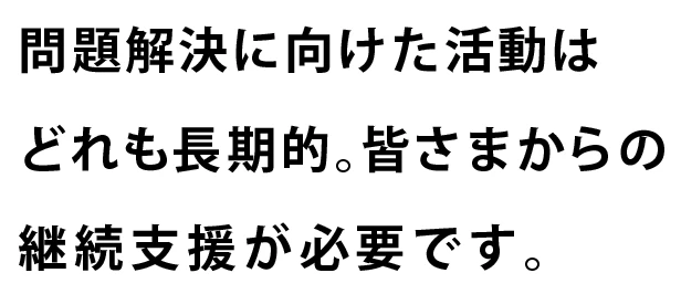 問題解決に向けた活動はどれも長期的。皆さまからの継続支援が必要です。