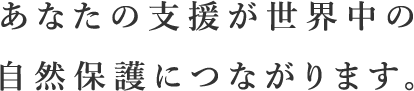 あなたの支援が世界中の自然保護につながります。