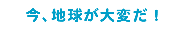 今、地球が大変だ！