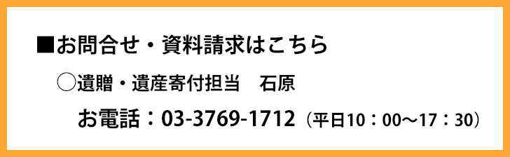 ■お問合せ・資料請求はこちら(遺贈・遺産寄付担当 石原)お電話:03-3769-1712(平日10:00~17:30)