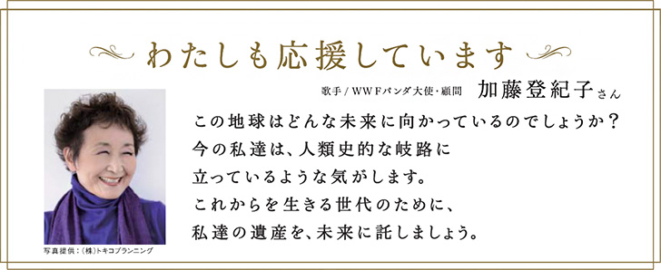 私も応援しています。歌手、WWFパンダ大使・顧問:加藤登紀子さん「この地球はどんな未来に向かっているのでしょうか?今の私たちは人類史的な岐路に立っているような気がします。これからを生きる世代のために、私たちの遺産を未来に託しましょう。」
